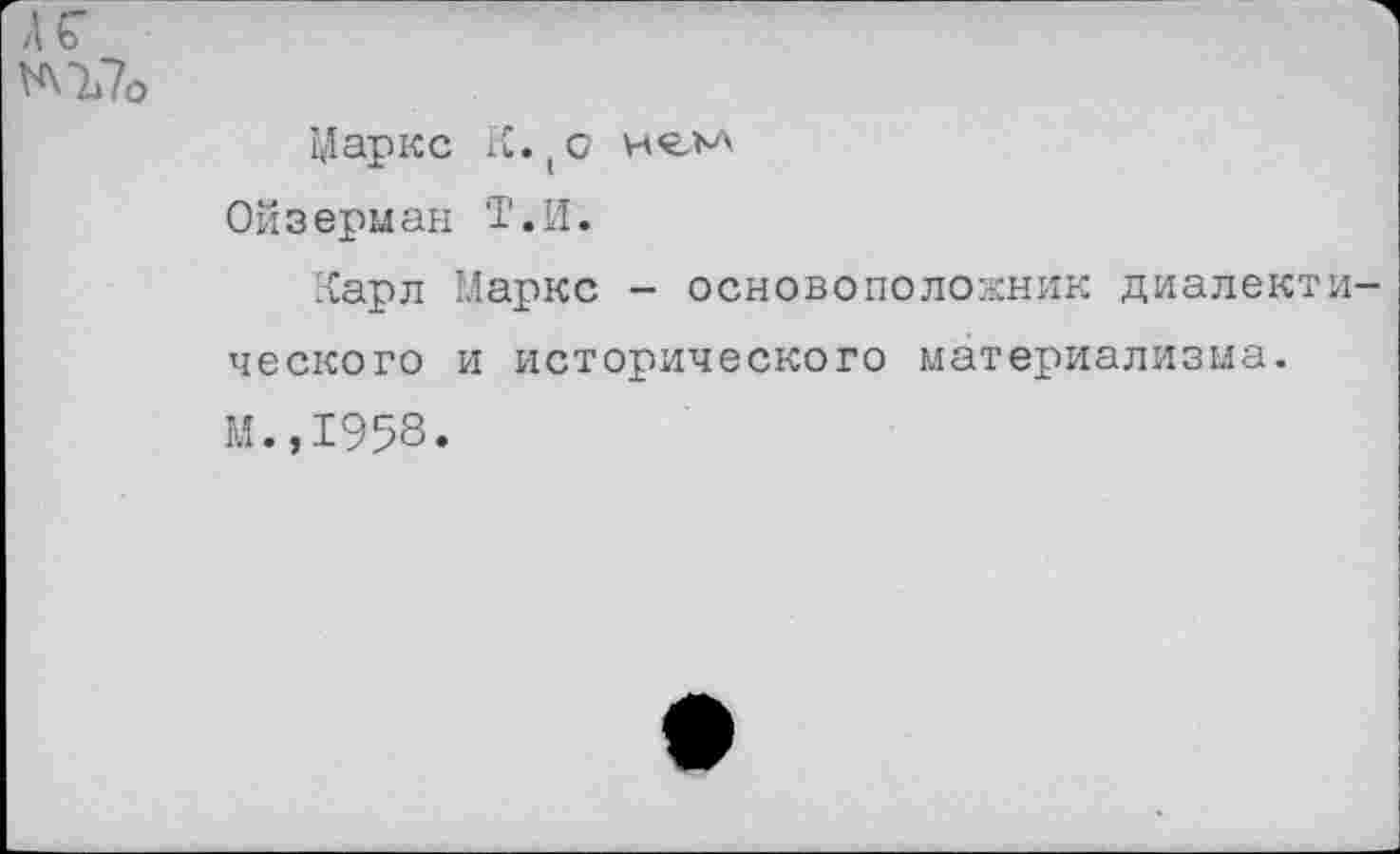 ﻿АГ ^Ъ7о
Маркс К.(о
Ойзерман Т.И.
Карл Маркс - основоположник диалектического и исторического материализма. М.,1958.